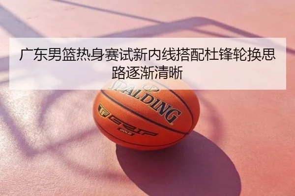 广东男篮热身赛试新内线搭配杜锋轮换思路逐渐清晰